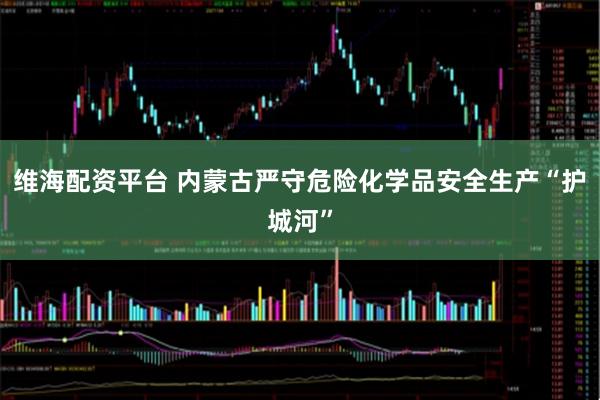 维海配资平台 内蒙古严守危险化学品安全生产“护城河”