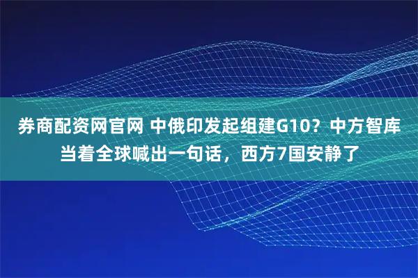 券商配资网官网 中俄印发起组建G10？中方智库当着全球喊出一句话，西方7国安静了