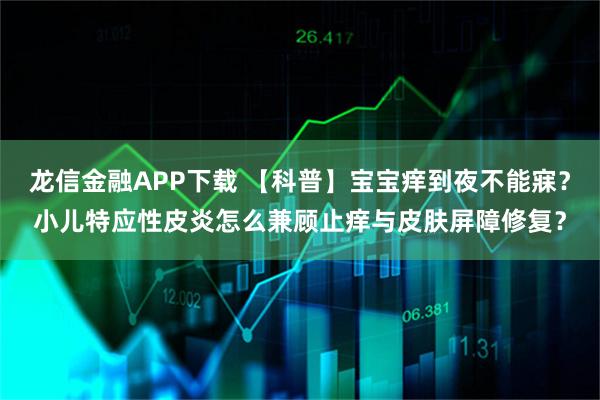 龙信金融APP下载 【科普】宝宝痒到夜不能寐？小儿特应性皮炎怎么兼顾止痒与皮肤屏障修复？
