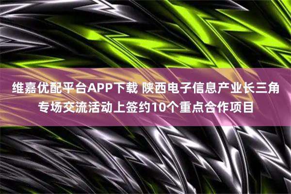 维嘉优配平台APP下载 陕西电子信息产业长三角专场交流活动上签约10个重点合作项目