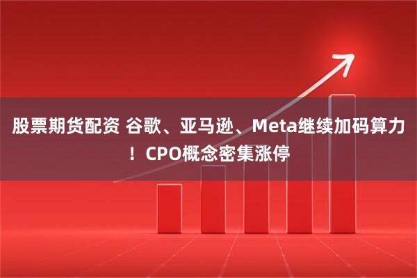 股票期货配资 谷歌、亚马逊、Meta继续加码算力！CPO概念密集涨停