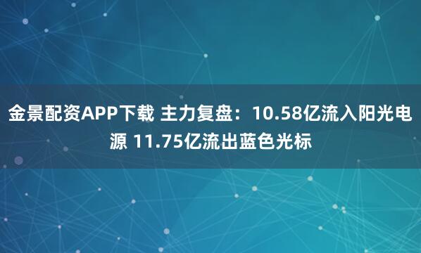 金景配资APP下载 主力复盘：10.58亿流入阳光电源 11.75亿流出蓝色光标