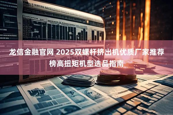 龙信金融官网 2025双螺杆挤出机优质厂家推荐榜高扭矩机型选品指南