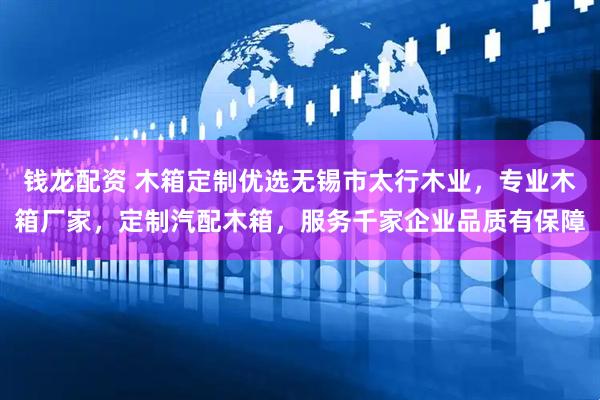 钱龙配资 木箱定制优选无锡市太行木业，专业木箱厂家，定制汽配木箱，服务千家企业品质有保障