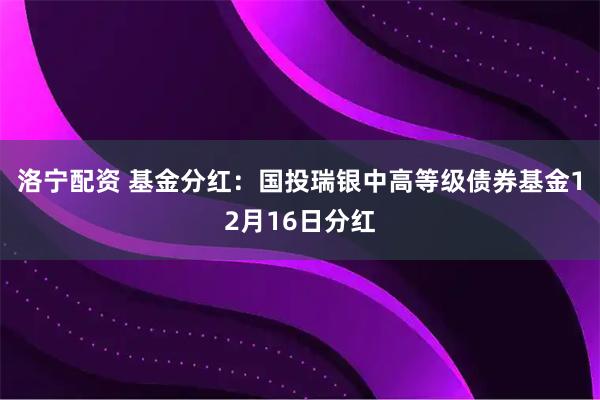 洛宁配资 基金分红：国投瑞银中高等级债券基金12月16日分红