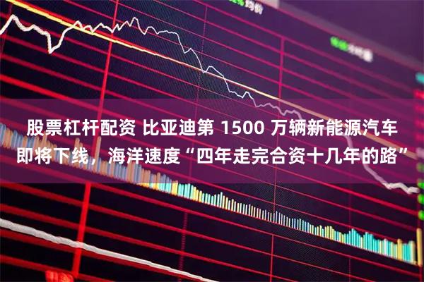 股票杠杆配资 比亚迪第 1500 万辆新能源汽车即将下线，海洋速度“四年走完合资十几年的路”