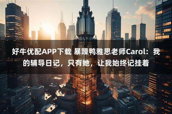好牛优配APP下载 暴躁鸭雅思老师Carol：我的辅导日记，只有她，让我始终记挂着