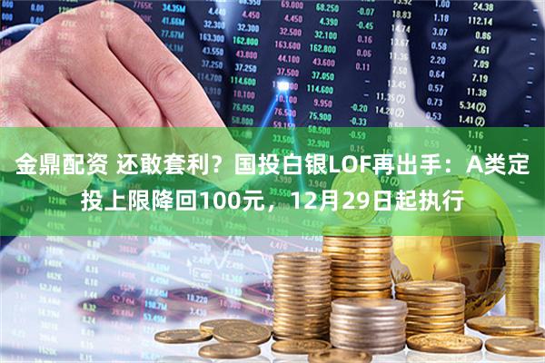 金鼎配资 还敢套利？国投白银LOF再出手：A类定投上限降回100元，12月29日起执行