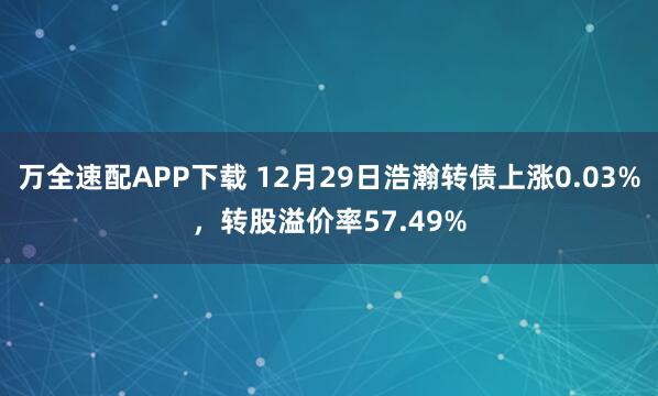 万全速配APP下载 12月29日浩瀚转债上涨0.03%,转股溢价率57.49%