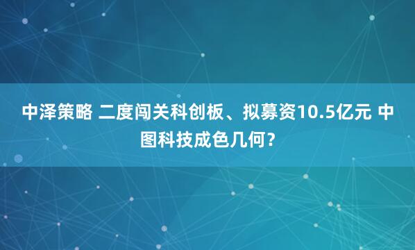 中泽策略 二度闯关科创板、拟募资10.5亿元 中图科技成色几何？