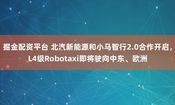 掘金配资平台 北汽新能源和小马智行2.0合作开启，L4级Robotaxi即将驶向中东、欧洲