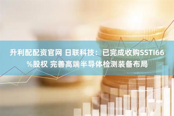 升利配配资官网 日联科技：已完成收购SSTI66%股权 完善高端半导体检测装备布局