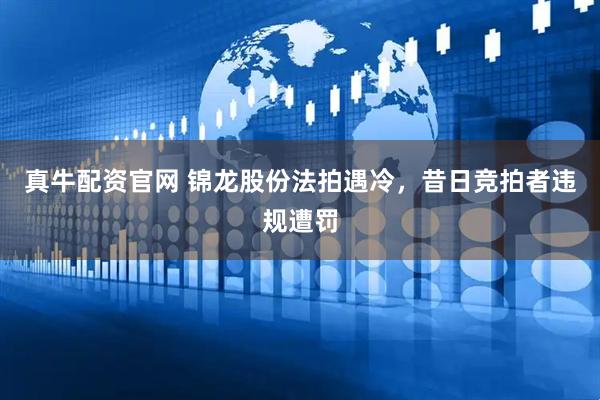 真牛配资官网 锦龙股份法拍遇冷，昔日竞拍者违规遭罚