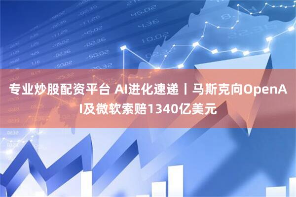 专业炒股配资平台 AI进化速递丨马斯克向OpenAI及微软索赔1340亿美元