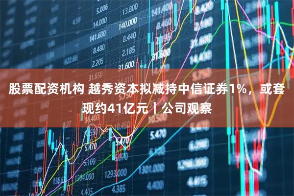 股票配资机构 越秀资本拟减持中信证券1%，或套现约41亿元｜公司观察