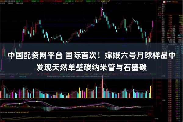 中国配资网平台 国际首次！嫦娥六号月球样品中发现天然单壁碳纳米管与石墨碳