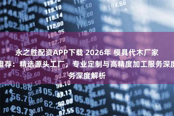 永之胜配资APP下载 2026年 模具代木厂家实力推荐：精选源头工厂，专业定制与高精度加工服务深度解析