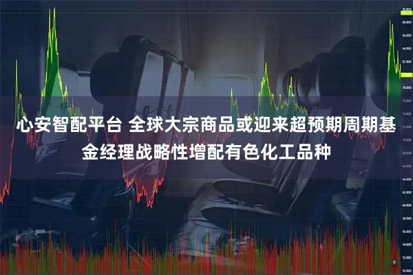 心安智配平台 全球大宗商品或迎来超预期周期基金经理战略性增配有色化工品种