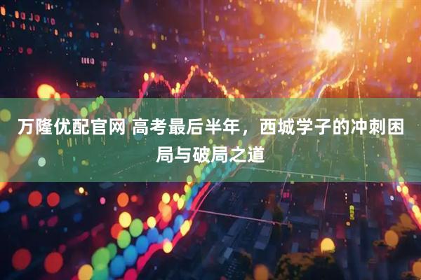 万隆优配官网 高考最后半年，西城学子的冲刺困局与破局之道
