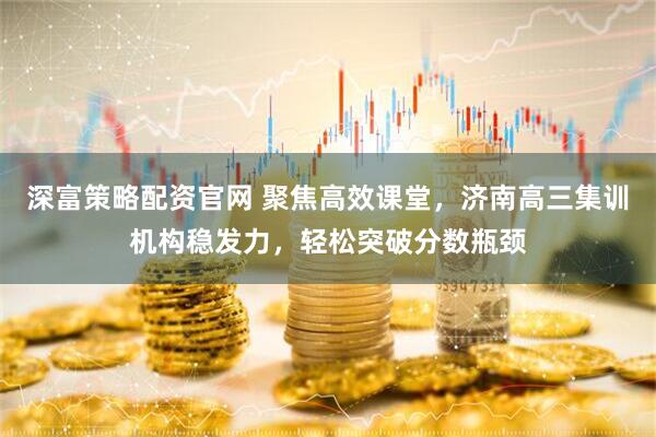 深富策略配资官网 聚焦高效课堂，济南高三集训机构稳发力，轻松突破分数瓶颈