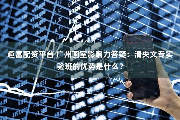趣富配资平台 广州画室影响力答疑：清央文专实验班的优势是什么？
