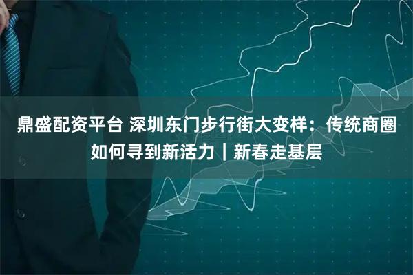 鼎盛配资平台 深圳东门步行街大变样：传统商圈如何寻到新活力｜新春走基层