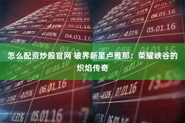 怎么配资炒股官网 破界新星卢雅那：荣耀峡谷的炽焰传奇