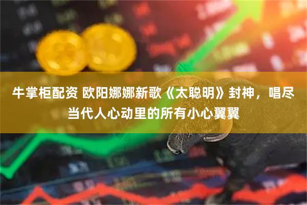 牛掌柜配资 欧阳娜娜新歌《太聪明》封神，唱尽当代人心动里的所有小心翼翼