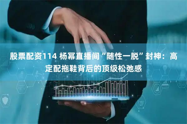 股票配资114 杨幂直播间“随性一脱”封神：高定配拖鞋背后的顶级松弛感