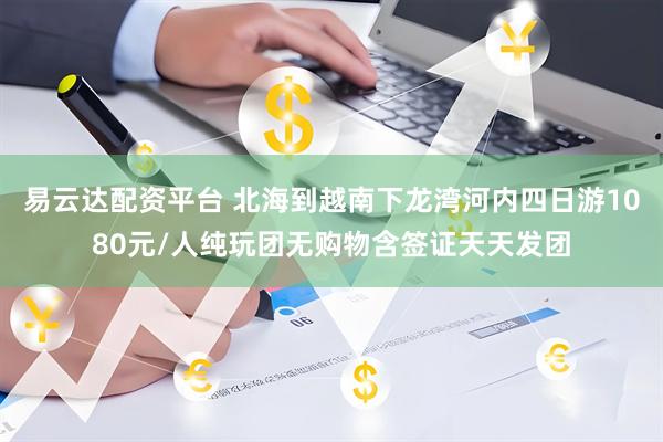 易云达配资平台 北海到越南下龙湾河内四日游1080元/人纯玩团无购物含签证天天发团